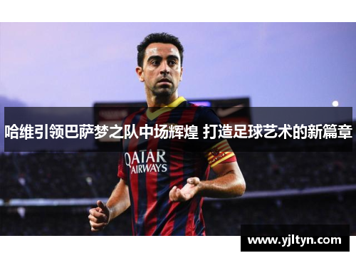 哈维引领巴萨梦之队中场辉煌 打造足球艺术的新篇章