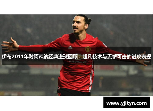 伊布2011年对阿森纳经典进球回顾：超凡技术与无懈可击的进攻表现