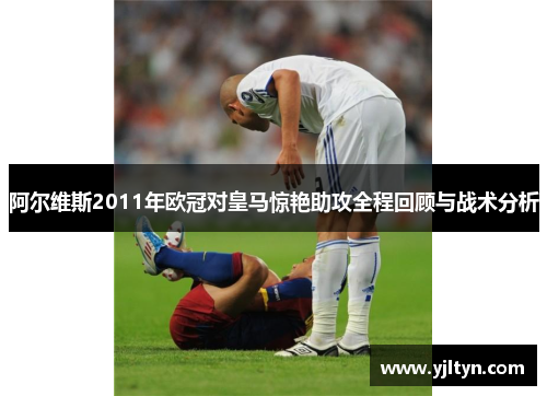 阿尔维斯2011年欧冠对皇马惊艳助攻全程回顾与战术分析