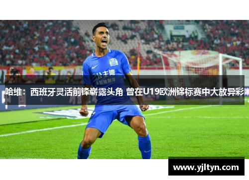哈维：西班牙灵活前锋崭露头角 曾在U19欧洲锦标赛中大放异彩