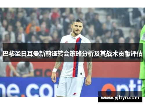 巴黎圣日耳曼新前锋转会策略分析及其战术贡献评估