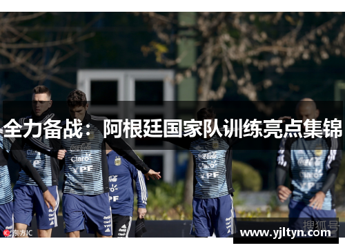 全力备战：阿根廷国家队训练亮点集锦