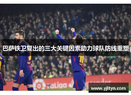 巴萨铁卫复出的三大关键因素助力球队防线重塑
