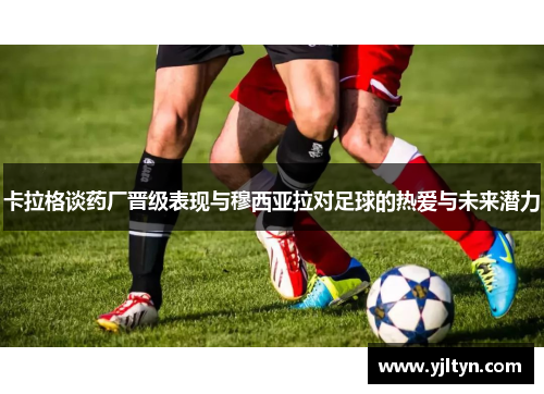 卡拉格谈药厂晋级表现与穆西亚拉对足球的热爱与未来潜力