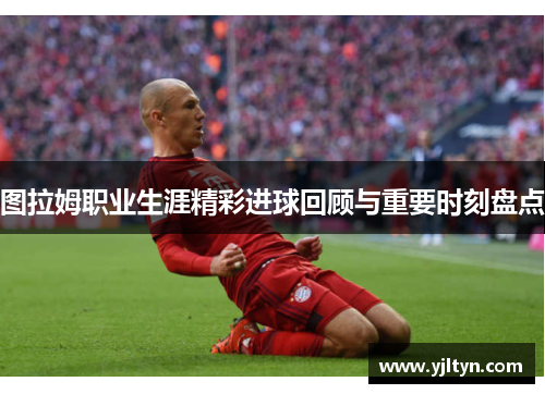 图拉姆职业生涯精彩进球回顾与重要时刻盘点