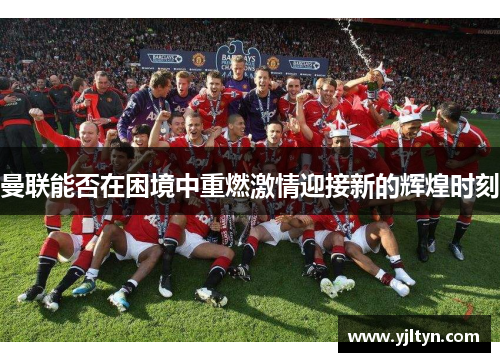 曼联能否在困境中重燃激情迎接新的辉煌时刻