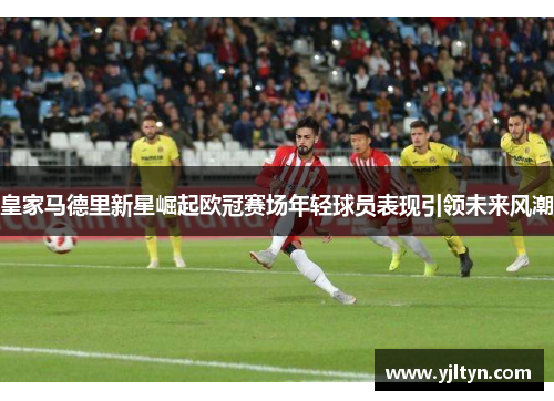 皇家马德里新星崛起欧冠赛场年轻球员表现引领未来风潮