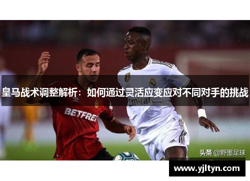 皇马战术调整解析：如何通过灵活应变应对不同对手的挑战