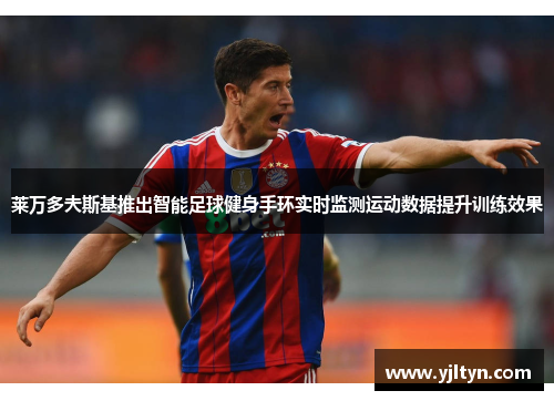 莱万多夫斯基推出智能足球健身手环实时监测运动数据提升训练效果 莱万多夫斯基推出智能足球健身手环实时监测运动数据提升训练效果