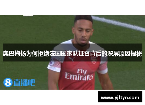 奥巴梅扬为何拒绝法国国家队征召背后的深层原因揭秘 奥巴梅扬为何拒绝法国国家队征召背后的深层原因揭秘